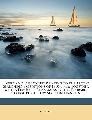 Papers and Despatches Relating to the Arctic Searching Expeditions of 1850-51-52: Together with a Few Brief Remarks As to the Probable Course Pursued by Sir John Franklin