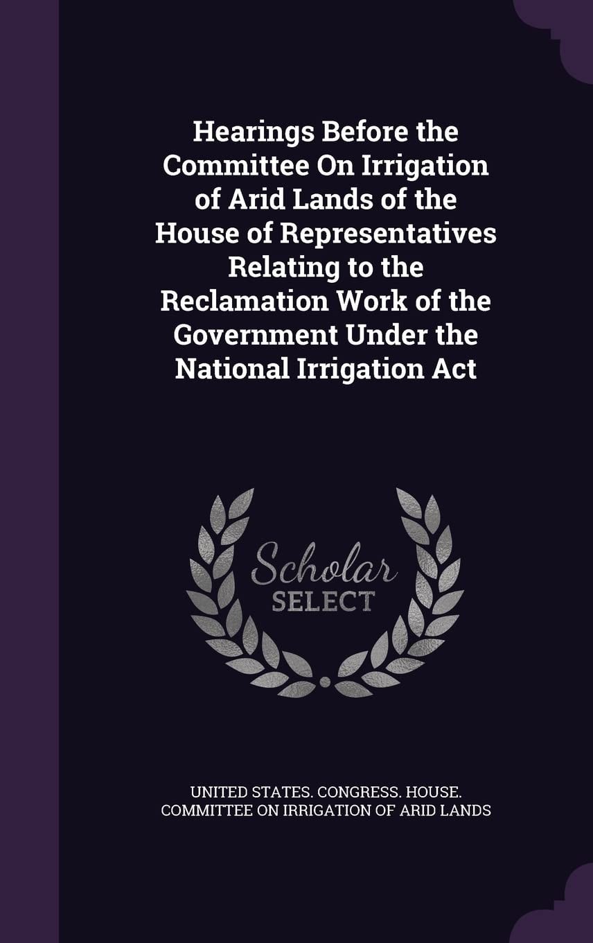 Hearings Before the Committee On Irrigation of Arid Lands of the House of Representatives Relating to the Reclamation Work of the Government Under the National Irrigation Act