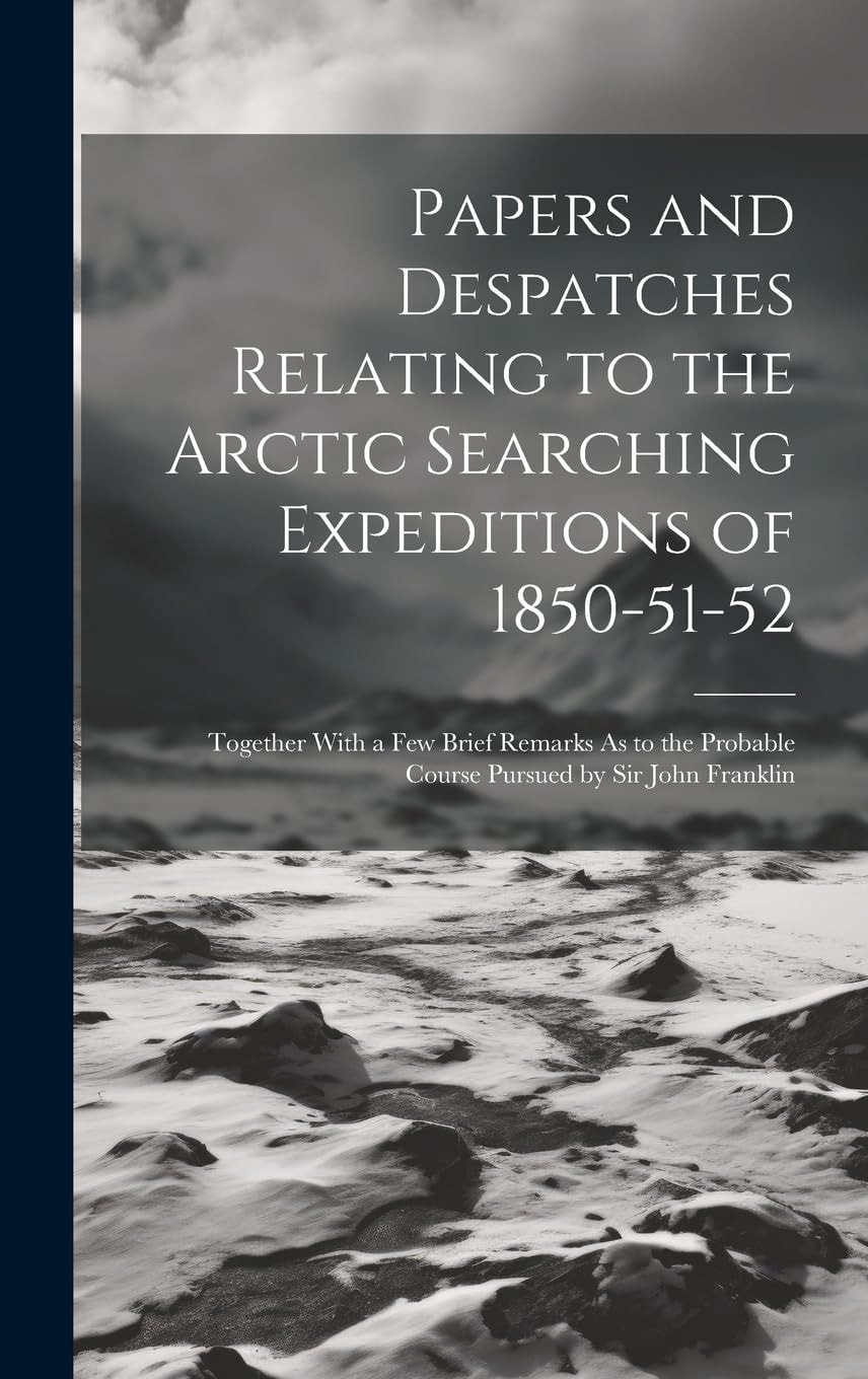 Papers and Despatches Relating to the Arctic Searching Expeditions of 1850-51-52: Together With a Few Brief Remarks As to the Probable Course Pursued by Sir John Franklin