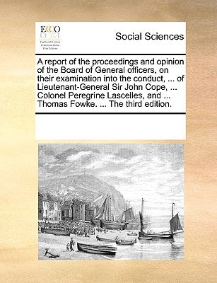A report of the proceedings and opinion of the Board of General officers, on their examination into the conduct, ... of Lieutenant-General Sir John ... and ... Thomas Fowke. ... The third edition.