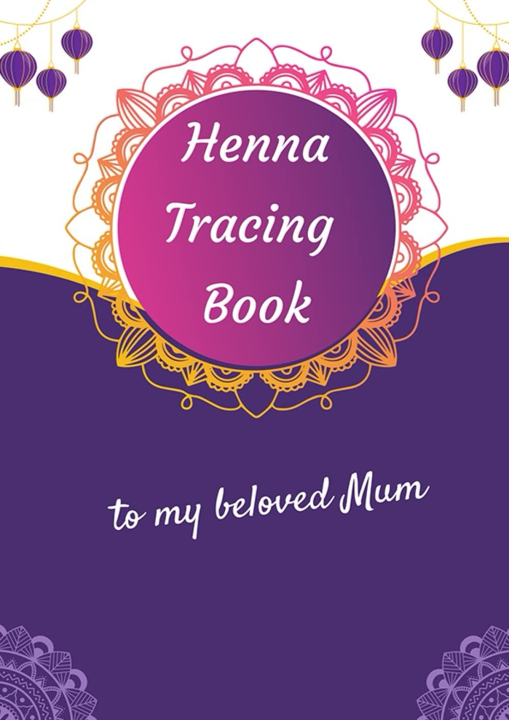 Henna Tracing Book to My Beloved Mum: Teach Yourself Henna Tattoo: Making Mehndi Art with Easy-to-Follow Patterns - Templates - Gift to your mum - ... Stunning design for women -The Henna Artist