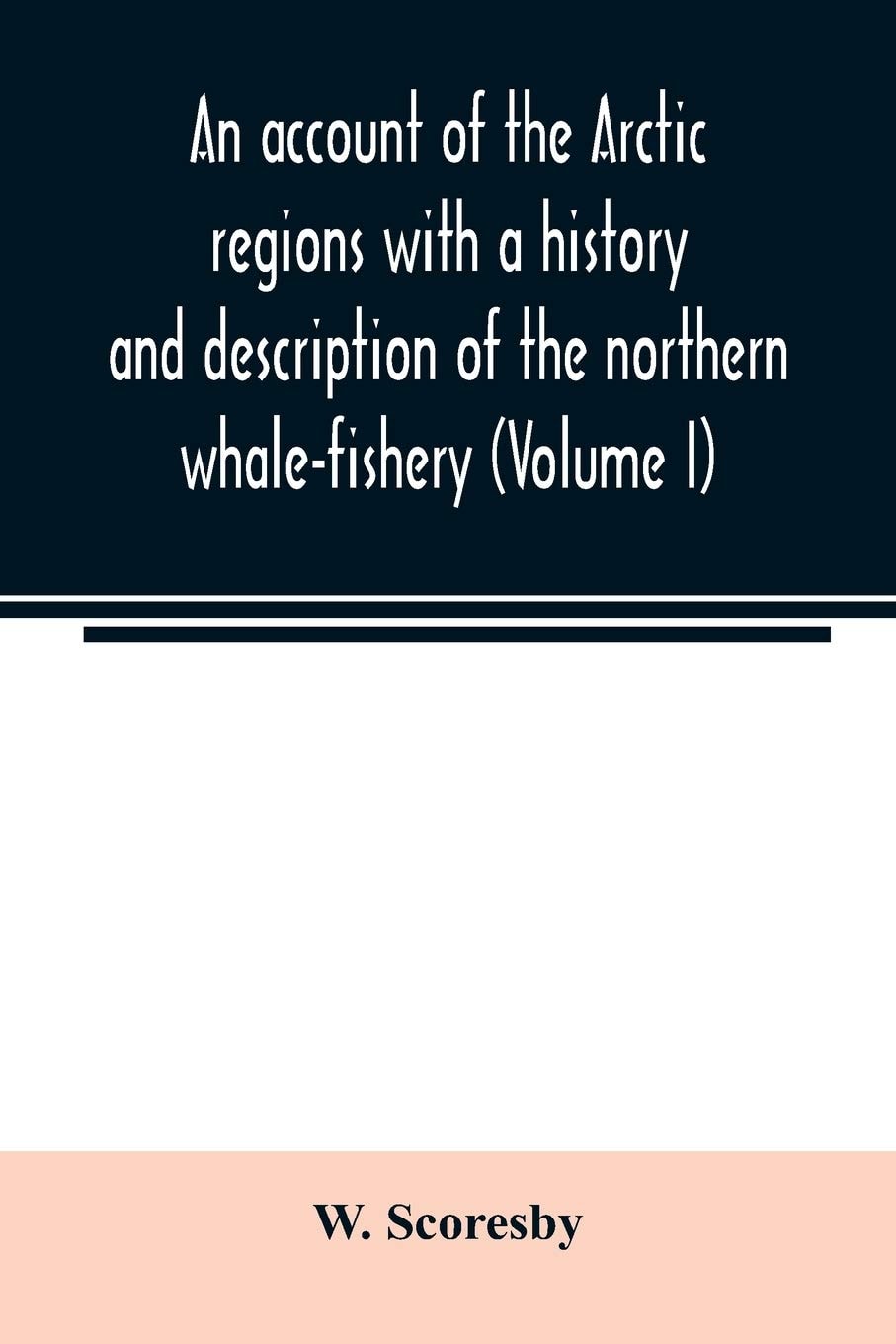 An account of the Arctic regions with a history and description of the northern whale-fishery (Volume I)